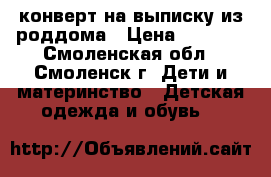 конверт на выписку из роддома › Цена ­ 1 300 - Смоленская обл., Смоленск г. Дети и материнство » Детская одежда и обувь   